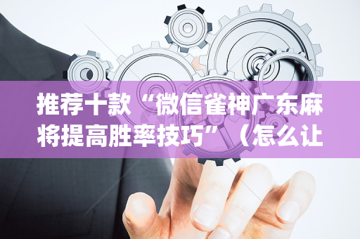 推荐十款“微信雀神广东麻将提高胜率技巧”（怎么让系统给你发好牌)