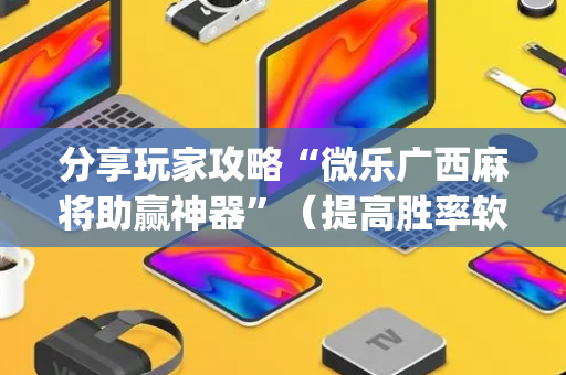分享玩家攻略“微乐广西麻将助赢神器”（提高胜率软件)