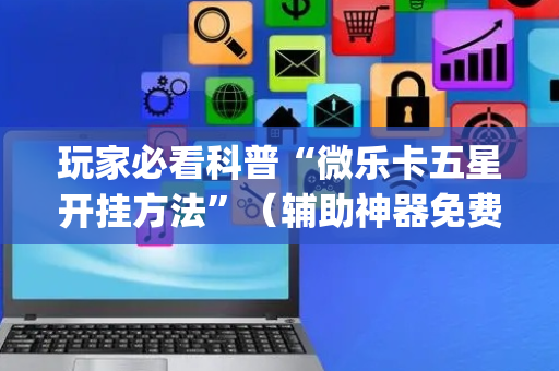 玩家必看科普“微乐卡五星开挂方法”（辅助神器免费)