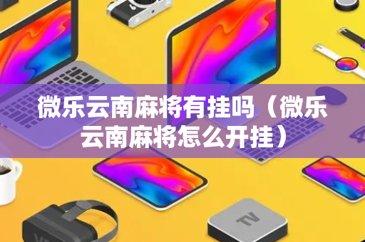 微乐云南麻将有挂吗（微乐云南麻将怎么开挂）