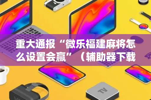 重大通报“微乐福建麻将怎么设置会赢”（辅助器下载)