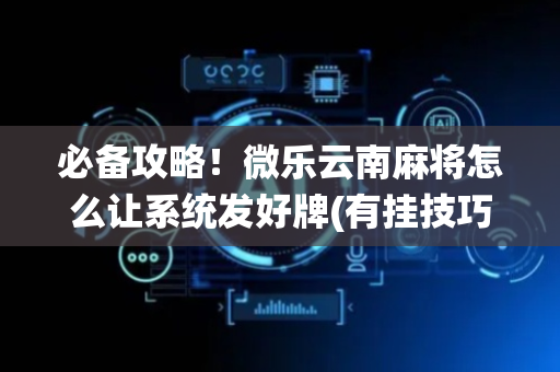 必备攻略！微乐云南麻将怎么让系统发好牌(有挂技巧辅助器)