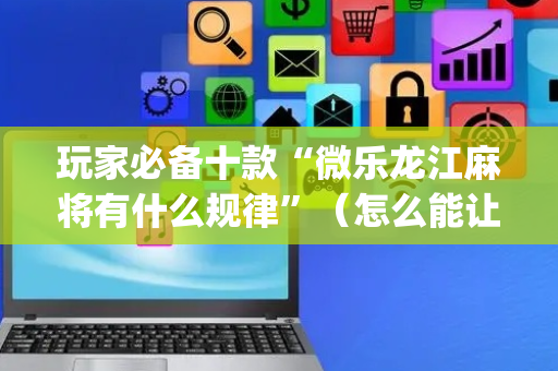 玩家必备十款“微乐龙江麻将有什么规律”（怎么能让牌好一点)