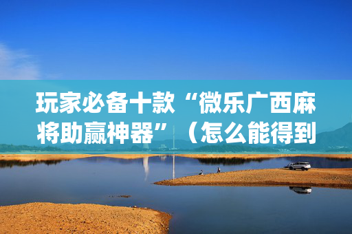 玩家必备十款“微乐广西麻将助赢神器”（怎么能得到好牌)