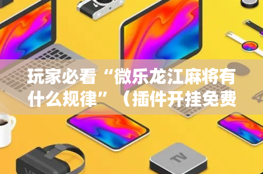 玩家必看“微乐龙江麻将有什么规律”（插件开挂免费AI)