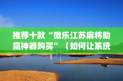 推荐十款“微乐江苏麻将助赢神器购买”（如何让系统发好牌)
