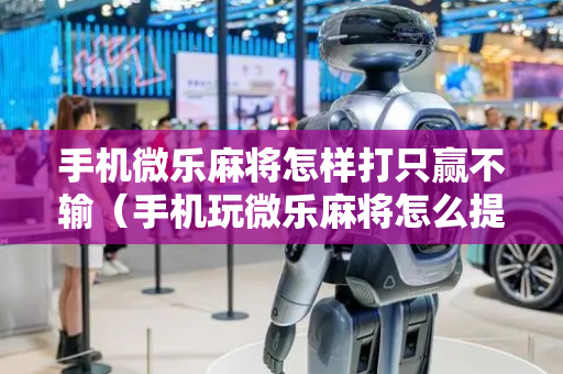 手机微乐麻将怎样打只赢不输（手机玩微乐麻将怎么提高胜率）