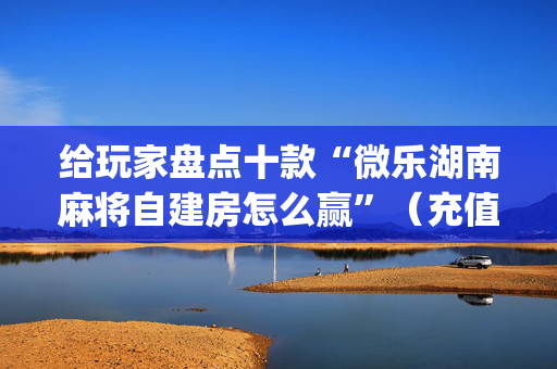 给玩家盘点十款“微乐湖南麻将自建房怎么赢”（充值会提高胜率么)
