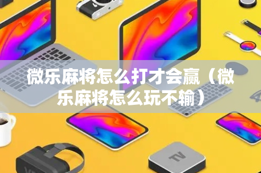 微乐麻将怎么打才会赢（微乐麻将怎么玩不输）