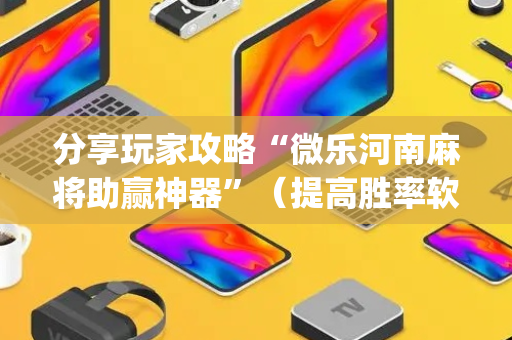 分享玩家攻略“微乐河南麻将助赢神器”（提高胜率软件)