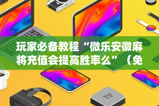 玩家必备教程“微乐安徽麻将充值会提高胜率么”（免费辅助)