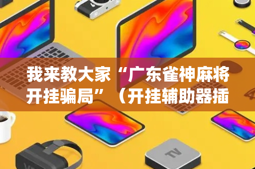 我来教大家“广东雀神麻将开挂骗局”（开挂辅助器插件)