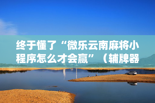终于懂了“微乐云南麻将小程序怎么才会赢”（辅牌器插件购买)
