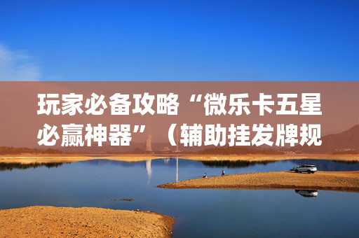 玩家必备攻略“微乐卡五星必赢神器”（辅助挂发牌规律)