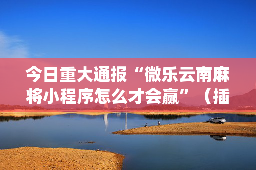 今日重大通报“微乐云南麻将小程序怎么才会赢”（插件可信吗)