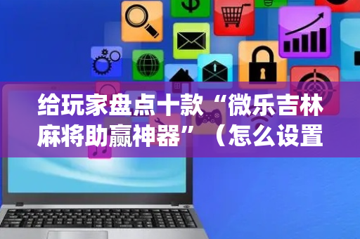 给玩家盘点十款“微乐吉林麻将助赢神器”（怎么设置才能赢)