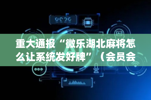重大通报“微乐湖北麻将怎么让系统发好牌”（会员会提高胜率吗)