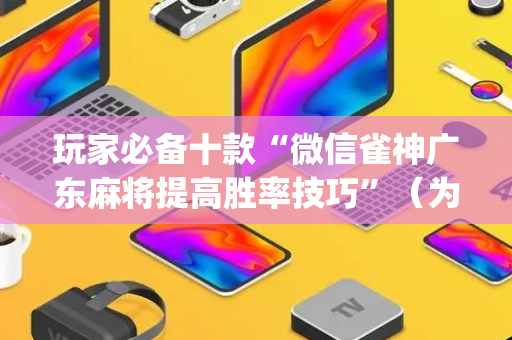 玩家必备十款“微信雀神广东麻将提高胜率技巧”（为什么有人一直赢)