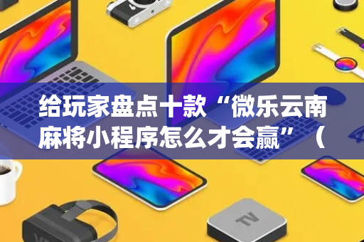 给玩家盘点十款“微乐云南麻将小程序怎么才会赢”（胜负规律拿好牌)