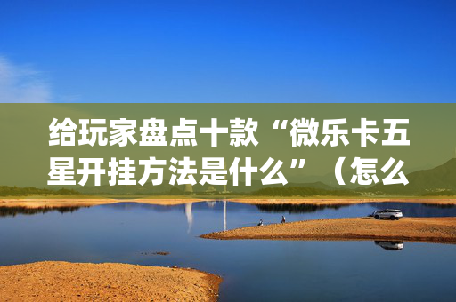 给玩家盘点十款“微乐卡五星开挂方法是什么”（怎么控制输赢)
