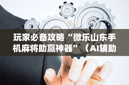 玩家必备攻略“微乐山东手机麻将助赢神器”（AI辅助胡牌规则)