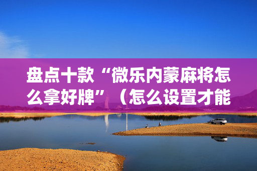 盘点十款“微乐内蒙麻将怎么拿好牌”（怎么设置才能赢)