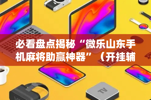 必看盘点揭秘“微乐山东手机麻将助赢神器”（开挂辅助器插件)