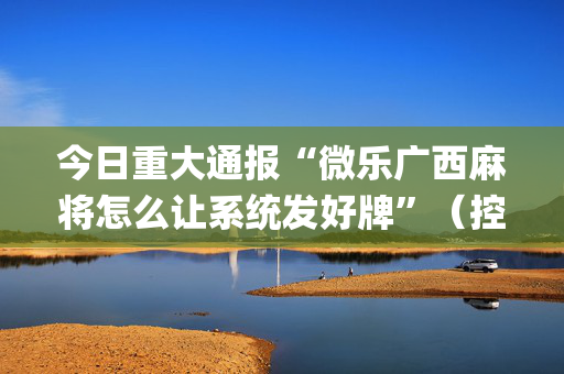 今日重大通报“微乐广西麻将怎么让系统发好牌”（控牌神器)
