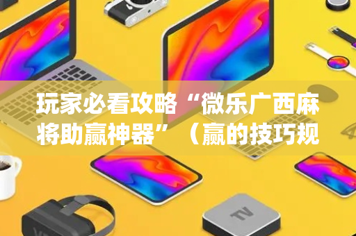玩家必看攻略“微乐广西麻将助赢神器”（赢的技巧规律)