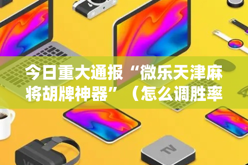 今日重大通报“微乐天津麻将胡牌神器”（怎么调胜率)