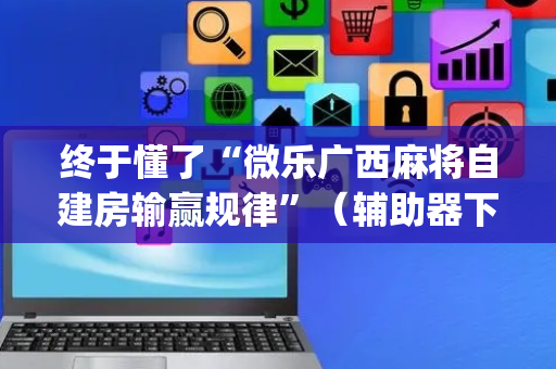 终于懂了“微乐广西麻将自建房输赢规律”（辅助器下载)
