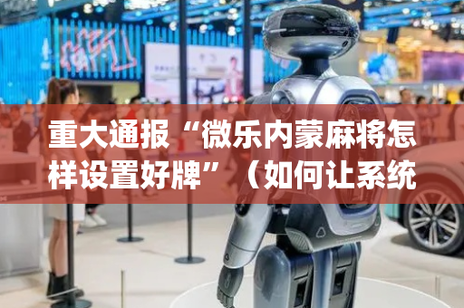 重大通报“微乐内蒙麻将怎样设置好牌”（如何让系统发好牌)