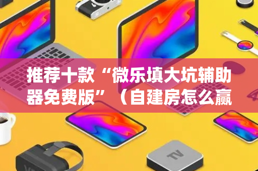 推荐十款“微乐填大坑辅助器免费版”（自建房怎么赢)