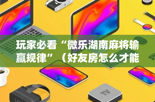玩家必看“微乐湖南麻将输赢规律”（好友房怎么才能赢)