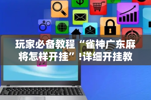 玩家必备教程“雀神广东麻将怎样开挂”!详细开挂教程-抖音