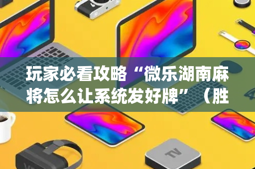 玩家必看攻略“微乐湖南麻将怎么让系统发好牌”（胜负规律拿好牌)