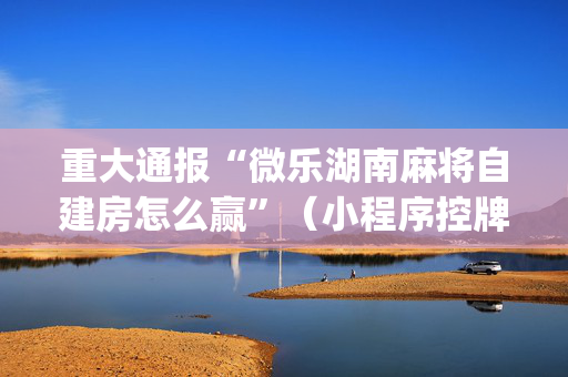 重大通报“微乐湖南麻将自建房怎么赢”（小程序控牌器)