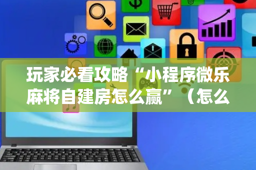玩家必看攻略“小程序微乐麻将自建房怎么赢”（怎么提高胜率)