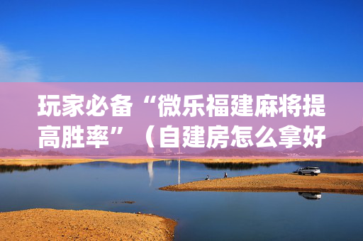 玩家必备“微乐福建麻将提高胜率”（自建房怎么拿好牌)