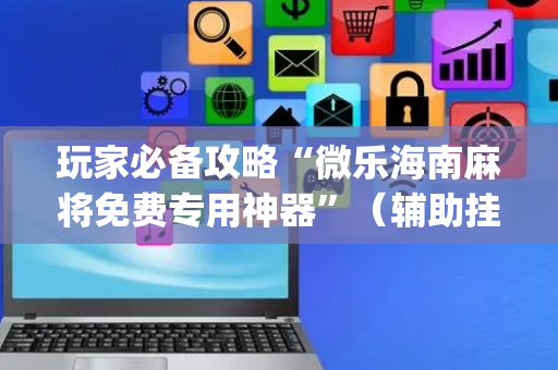 玩家必备攻略“微乐海南麻将免费专用神器”（辅助挂发牌规律)