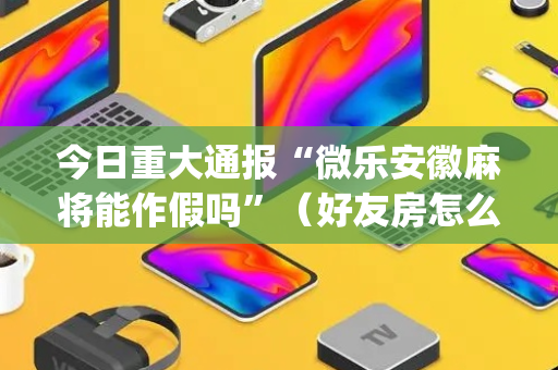 今日重大通报“微乐安徽麻将能作假吗”（好友房怎么才能赢)