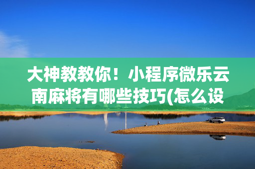大神教教你！小程序微乐云南麻将有哪些技巧(怎么设置能有好牌)