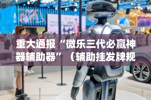 重大通报“微乐三代必赢神器辅助器”（辅助挂发牌规律)