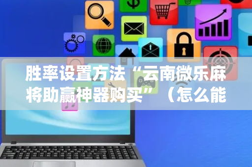 胜率设置方法“云南微乐麻将助赢神器购买”（怎么能让牌好一点)