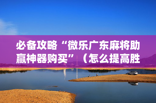 必备攻略“微乐广东麻将助赢神器购买”（怎么提高胜率)