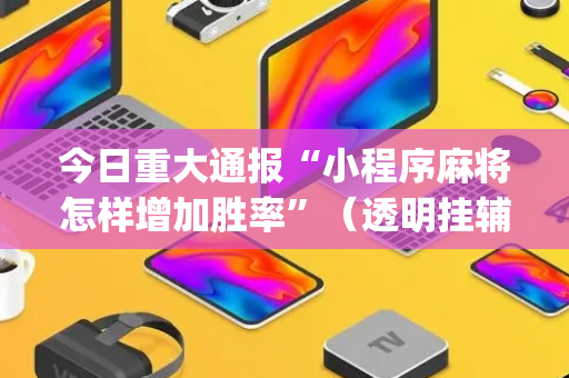 今日重大通报“小程序麻将怎样增加胜率”（透明挂辅助器)
