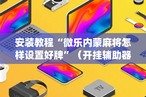 安装教程“微乐内蒙麻将怎样设置好牌”（开挂辅助器脚本)