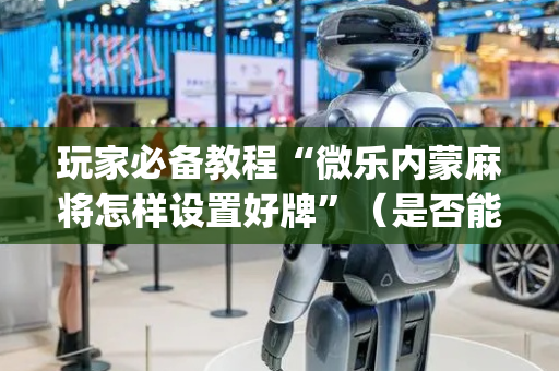 玩家必备教程“微乐内蒙麻将怎样设置好牌”（是否能开挂)