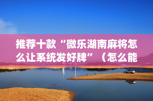 推荐十款“微乐湖南麻将怎么让系统发好牌”（怎么能让牌好一点)