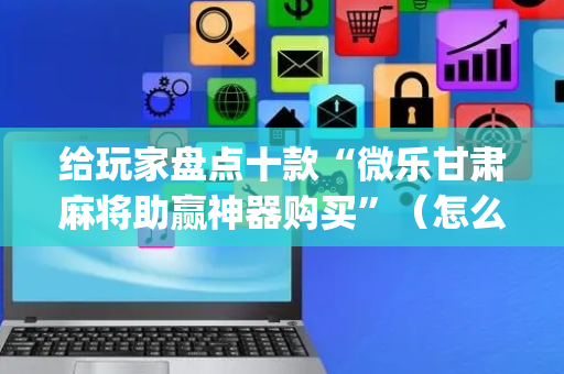 给玩家盘点十款“微乐甘肃麻将助赢神器购买”（怎么增加胜率)